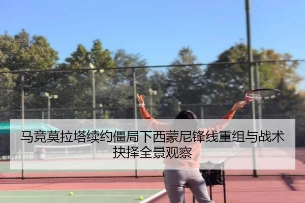 马竞莫拉塔续约僵局下西蒙尼锋线重组与战术抉择全景观察