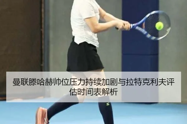曼联滕哈赫帅位压力持续加剧与拉特克利夫评估时间表解析