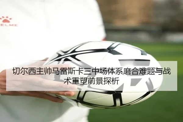 切尔西主帅马雷斯卡三中场体系磨合难题与战术重塑前景探析