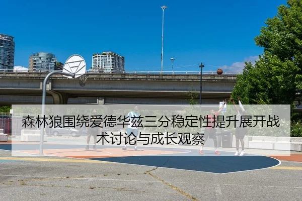 森林狼围绕爱德华兹三分稳定性提升展开战术讨论与成长观察
