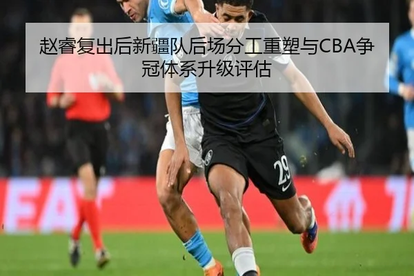 赵睿复出后新疆队后场分工重塑与CBA争冠体系升级评估