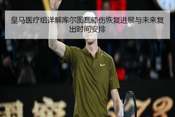 皇马医疗组详解库尔图瓦膝伤恢复进展与未来复出时间安排