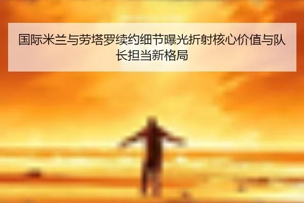 国际米兰与劳塔罗续约细节曝光折射核心价值与队长担当新格局