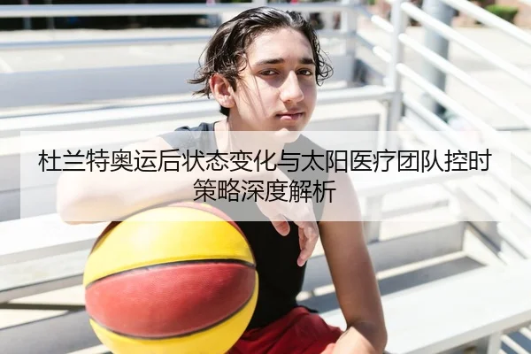 杜兰特奥运后状态变化与太阳医疗团队控时策略深度解析