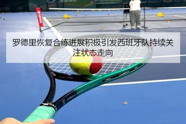 罗德里恢复合练进展积极引发西班牙队持续关注状态走向